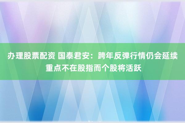 办理股票配资 国泰君安：跨年反弹行情仍会延续 重点不在股指而个股将活跃