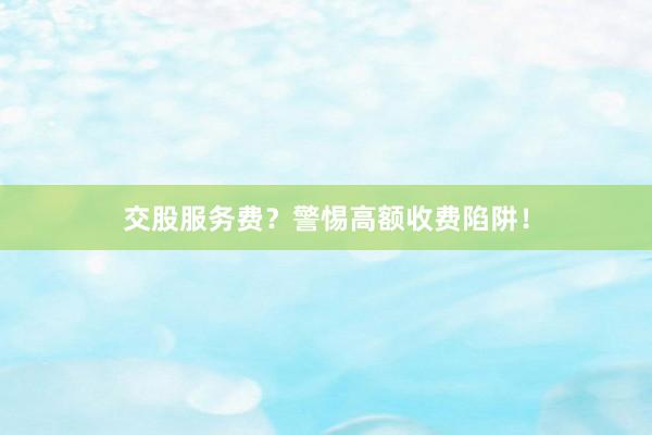 交股服务费？警惕高额收费陷阱！
