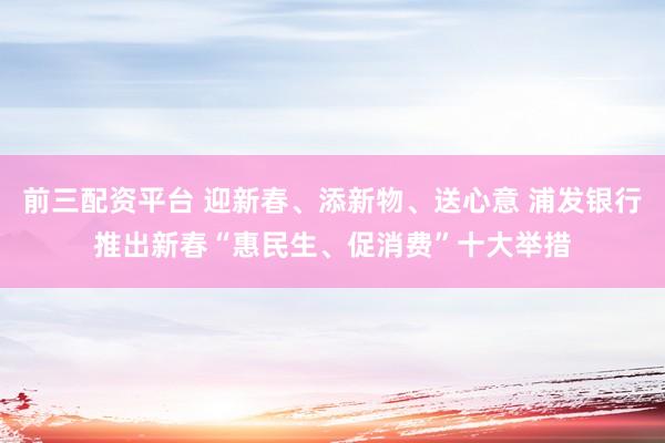 前三配资平台 迎新春、添新物、送心意 浦发银行推出新春“惠民生、促消费”十大举措