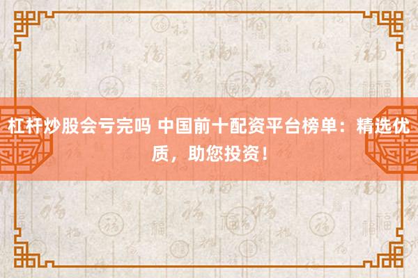 杠杆炒股会亏完吗 中国前十配资平台榜单：精选优质，助您投资！