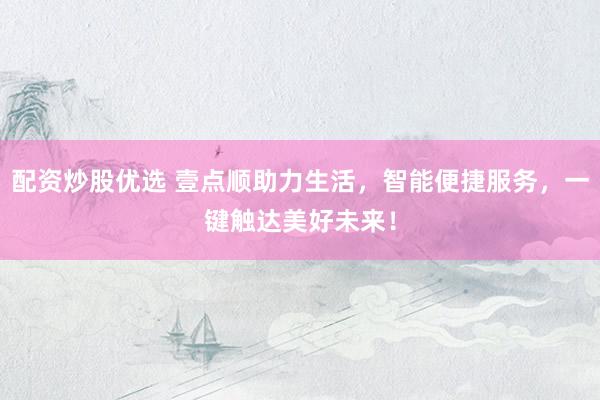 配资炒股优选 壹点顺助力生活，智能便捷服务，一键触达美好未来！