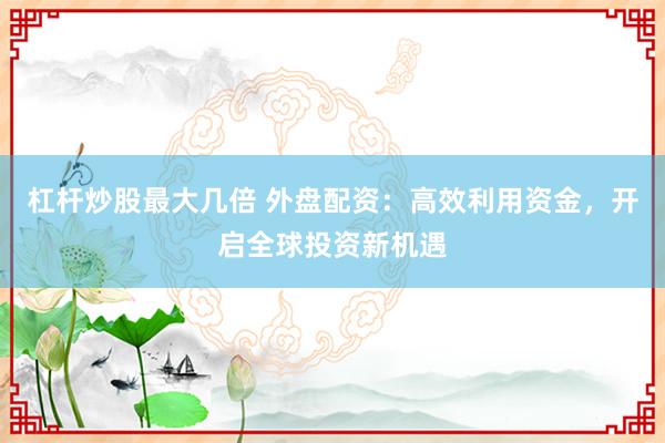 杠杆炒股最大几倍 外盘配资：高效利用资金，开启全球投资新机遇