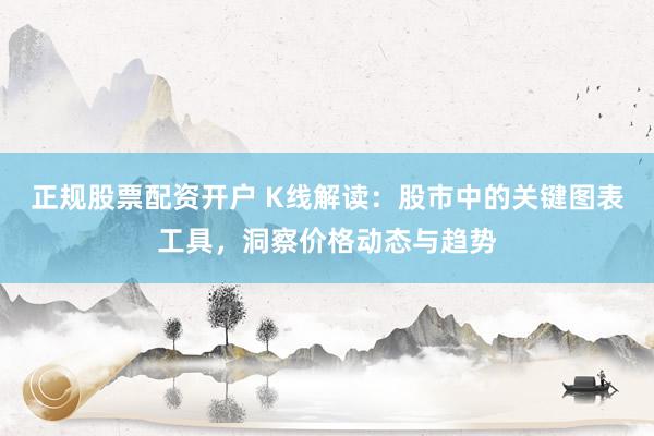 正规股票配资开户 K线解读：股市中的关键图表工具，洞察价格动态与趋势