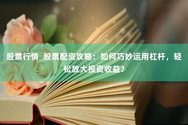 股票行情  股票配资攻略：如何巧妙运用杠杆，轻松放大投资收益？