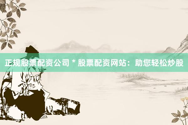 正规股票配资公司 * 股票配资网站：助您轻松炒股