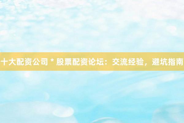 十大配资公司 * 股票配资论坛：交流经验，避坑指南