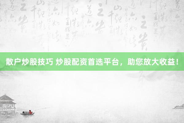 散户炒股技巧 炒股配资首选平台，助您放大收益！