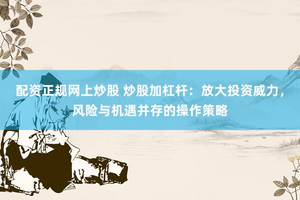 配资正规网上炒股 炒股加杠杆：放大投资威力，风险与机遇并存的操作策略
