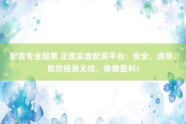 配资专业股票 正规实盘配资平台：安全、透明，助您投资无忧，稳健盈利！
