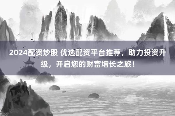 2024配资炒股 优选配资平台推荐，助力投资升级，开启您的财富增长之旅！