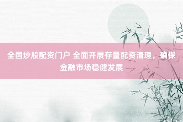全国炒股配资门户 全面开展存量配资清理，确保金融市场稳健发展