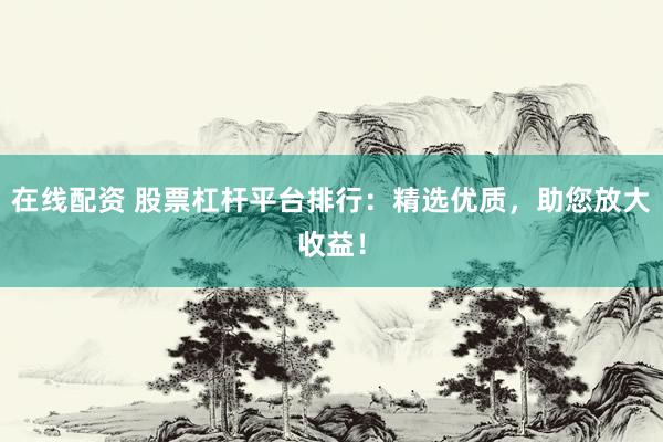 在线配资 股票杠杆平台排行：精选优质，助您放大收益！