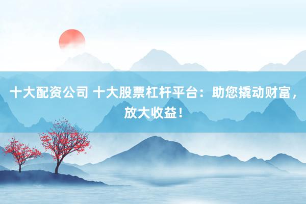 十大配资公司 十大股票杠杆平台：助您撬动财富，放大收益！