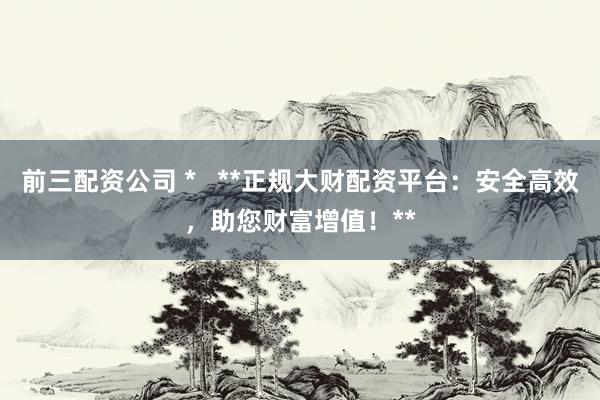 前三配资公司 *   **正规大财配资平台：安全高效，助您财富增值！**