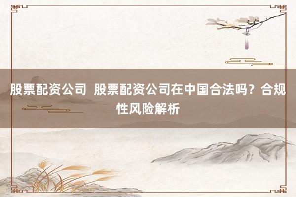 股票配资公司  股票配资公司在中国合法吗？合规性风险解析