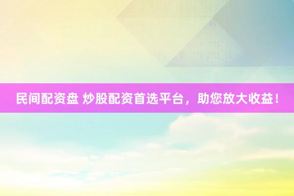 民间配资盘 炒股配资首选平台，助您放大收益！