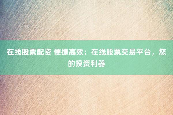 在线股票配资 便捷高效：在线股票交易平台，您的投资利器