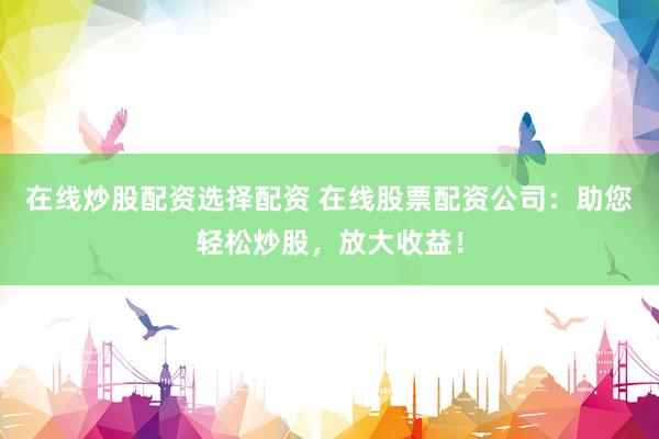 在线炒股配资选择配资 在线股票配资公司：助您轻松炒股，放大收益！