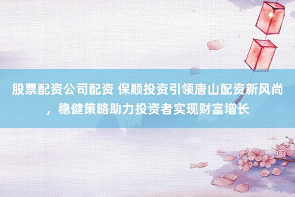 股票配资公司配资 保顺投资引领唐山配资新风尚，稳健策略助力投资者实现财富增长