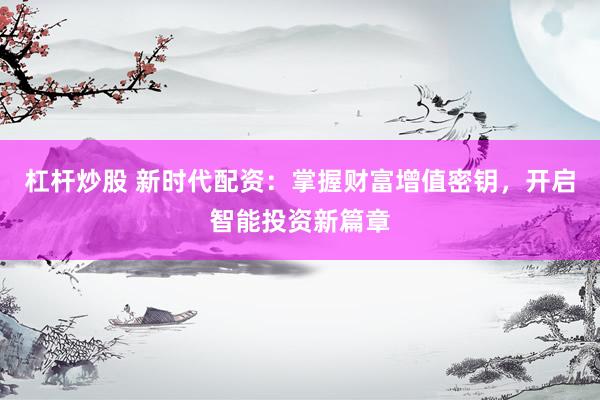 杠杆炒股 新时代配资：掌握财富增值密钥，开启智能投资新篇章