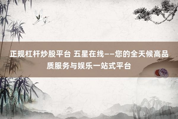 正规杠杆炒股平台 五星在线——您的全天候高品质服务与娱乐一站式平台