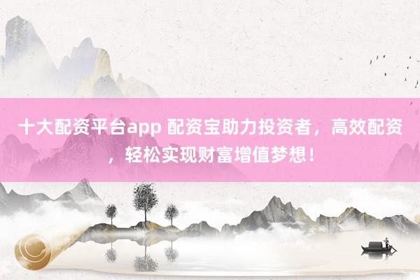 十大配资平台app 配资宝助力投资者，高效配资，轻松实现财富增值梦想！
