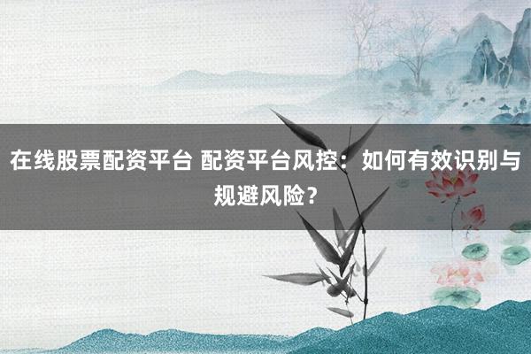 在线股票配资平台 配资平台风控：如何有效识别与规避风险？