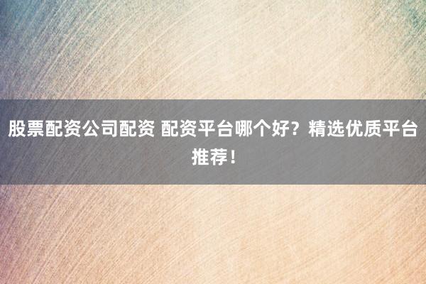 股票配资公司配资 配资平台哪个好？精选优质平台推荐！