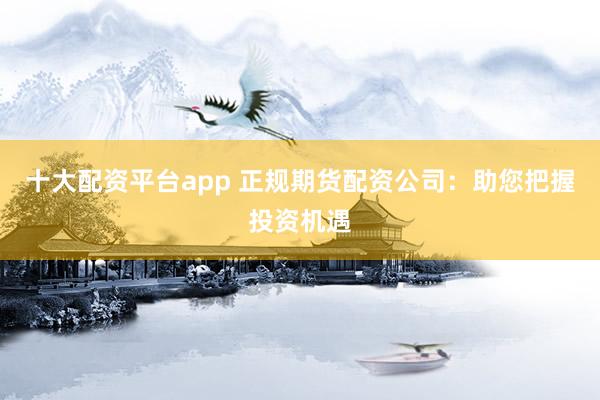 十大配资平台app 正规期货配资公司：助您把握投资机遇