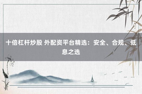 十倍杠杆炒股 外配资平台精选：安全、合规、低息之选