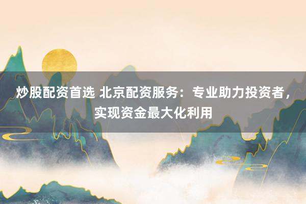 炒股配资首选 北京配资服务：专业助力投资者，实现资金最大化利用