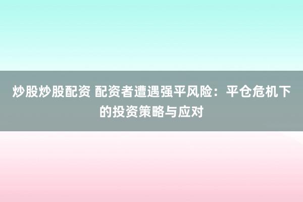 炒股炒股配资 配资者遭遇强平风险：平仓危机下的投资策略与应对