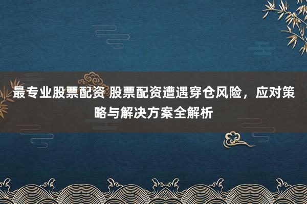 最专业股票配资 股票配资遭遇穿仓风险，应对策略与解决方案全解析