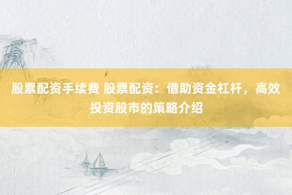 股票配资手续费 股票配资：借助资金杠杆，高效投资股市的策略介绍