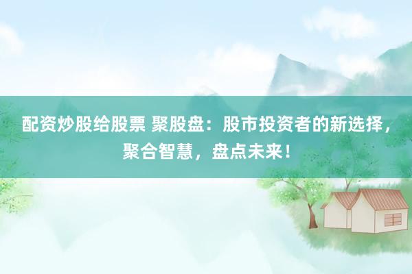 配资炒股给股票 聚股盘：股市投资者的新选择，聚合智慧，盘点未来！