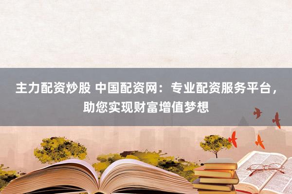 主力配资炒股 中国配资网：专业配资服务平台，助您实现财富增值梦想