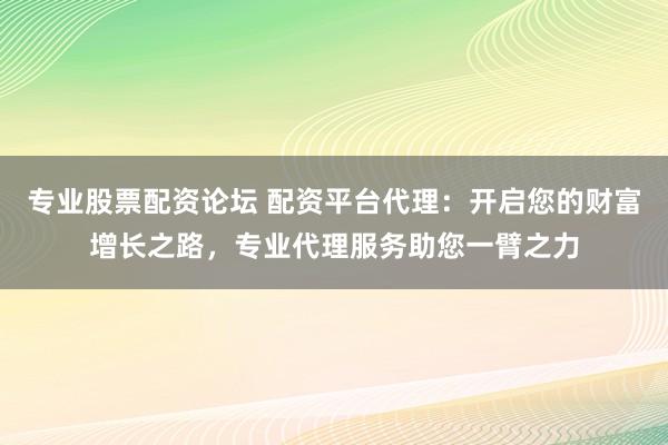 专业股票配资论坛 配资平台代理：开启您的财富增长之路，专业代理服务助您一臂之力