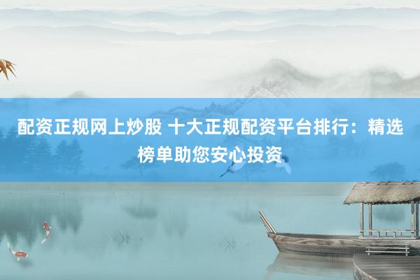 配资正规网上炒股 十大正规配资平台排行：精选榜单助您安心投资