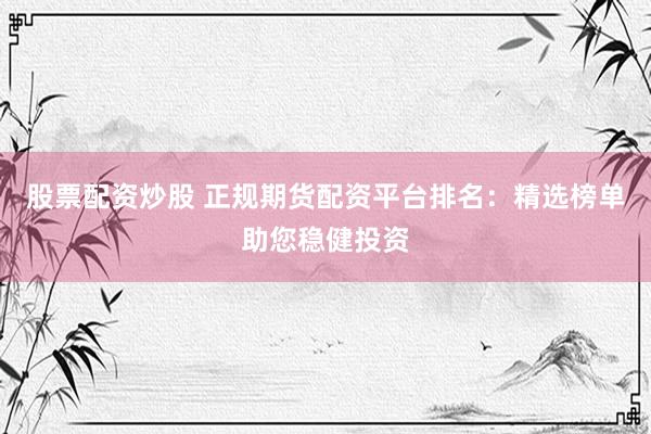 股票配资炒股 正规期货配资平台排名：精选榜单助您稳健投资