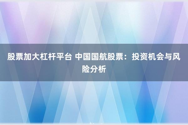 股票加大杠杆平台 中国国航股票：投资机会与风险分析