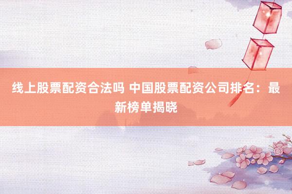 线上股票配资合法吗 中国股票配资公司排名：最新榜单揭晓