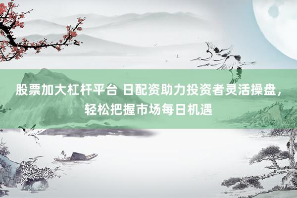 股票加大杠杆平台 日配资助力投资者灵活操盘，轻松把握市场每日机遇