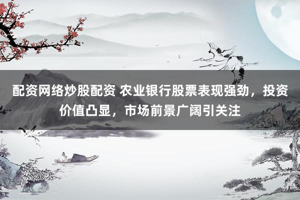 配资网络炒股配资 农业银行股票表现强劲，投资价值凸显，市场前景广阔引关注