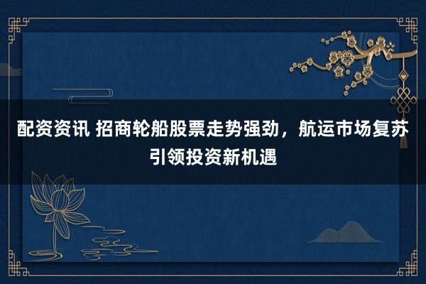 配资资讯 招商轮船股票走势强劲，航运市场复苏引领投资新机遇