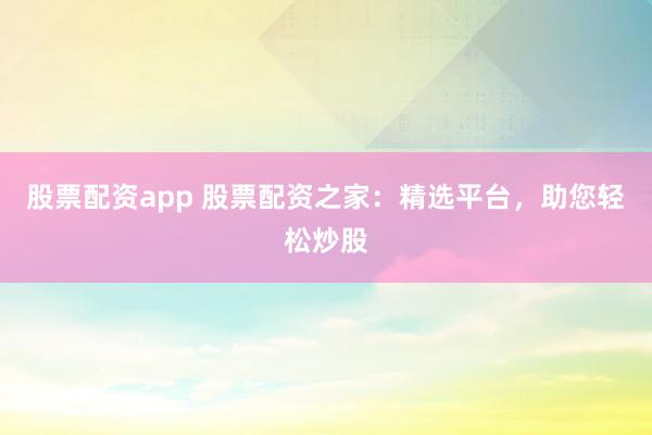股票配资app 股票配资之家：精选平台，助您轻松炒股