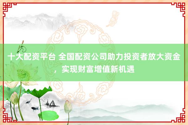 十大配资平台 全国配资公司助力投资者放大资金，实现财富增值新机遇