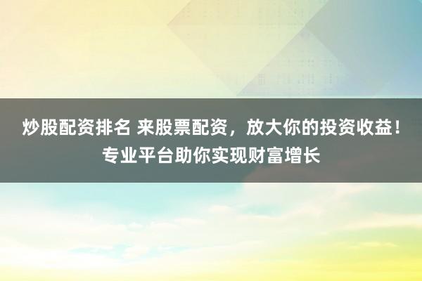 炒股配资排名 来股票配资，放大你的投资收益！专业平台助你实现财富增长