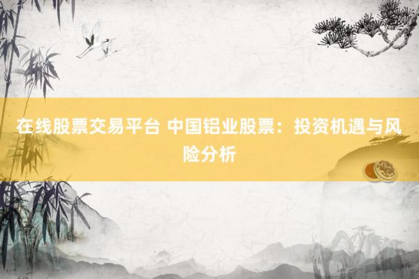 在线股票交易平台 中国铝业股票：投资机遇与风险分析
