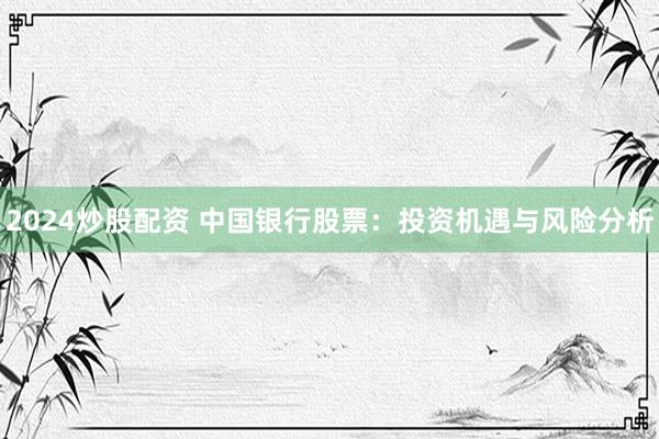 2024炒股配资 中国银行股票：投资机遇与风险分析