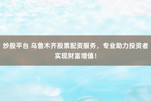 炒股平台 乌鲁木齐股票配资服务，专业助力投资者实现财富增值！